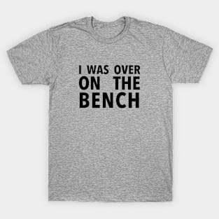 I Was Over On the Bench - Black Text T-Shirt